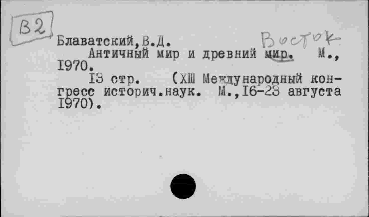 ﻿Блаватский, В.Д.	ß w 5^-
Античный мир и древний мир. И., 1970.
13 стр. (ХШ Международный конгресс история.наук. М.,16-23 августа 1970).